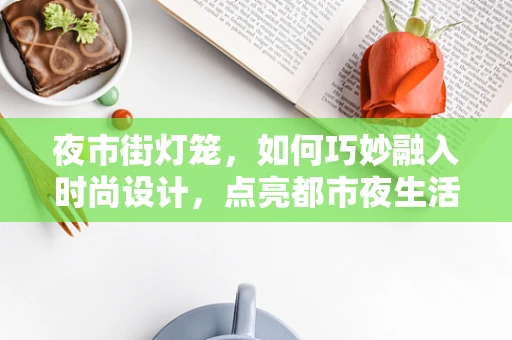 夜市街灯笼，如何巧妙融入时尚设计，点亮都市夜生活？