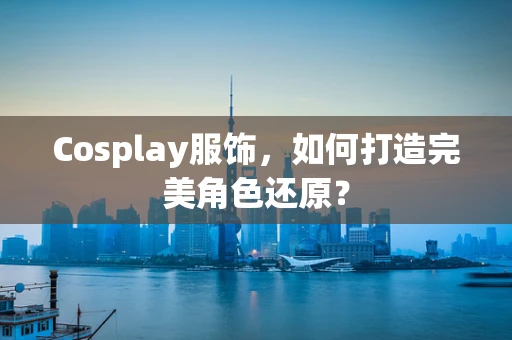 Cosplay服饰，如何打造完美角色还原？