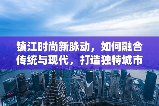 镇江时尚新脉动，如何融合传统与现代，打造独特城市时装风格？