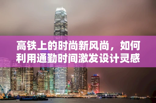 高铁上的时尚新风尚，如何利用通勤时间激发设计灵感？
