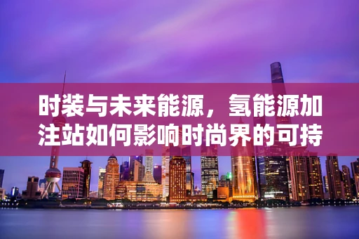 时装与未来能源，氢能源加注站如何影响时尚界的可持续发展？