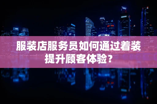 服装店服务员如何通过着装提升顾客体验？