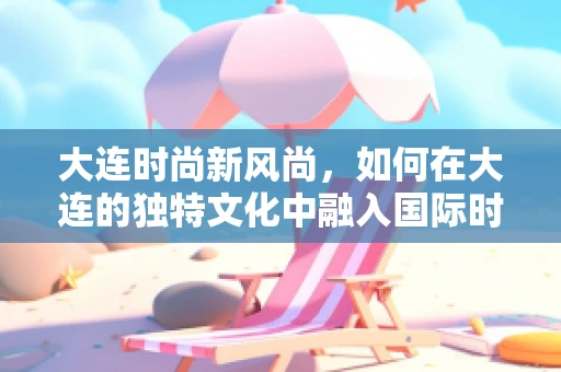 大连时尚新风尚，如何在大连的独特文化中融入国际时尚元素？