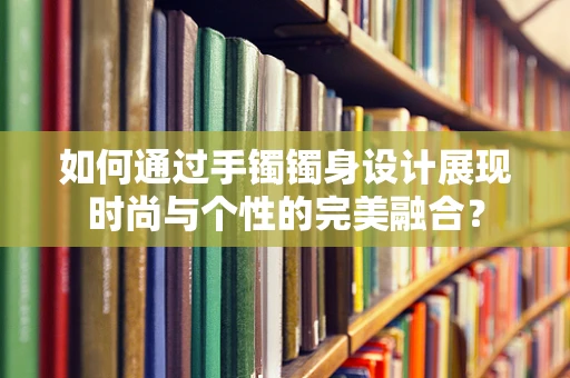 如何通过手镯镯身设计展现时尚与个性的完美融合？