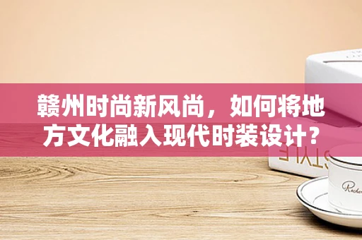 赣州时尚新风尚，如何将地方文化融入现代时装设计？