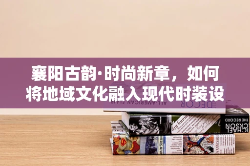 襄阳古韵·时尚新章，如何将地域文化融入现代时装设计？