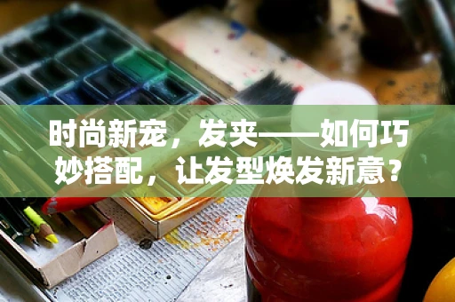 时尚新宠，发夹——如何巧妙搭配，让发型焕发新意？