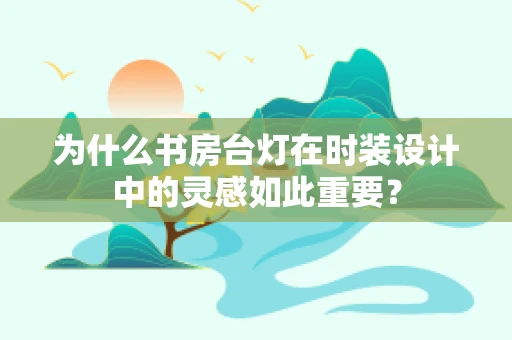 为什么书房台灯在时装设计中的灵感如此重要？