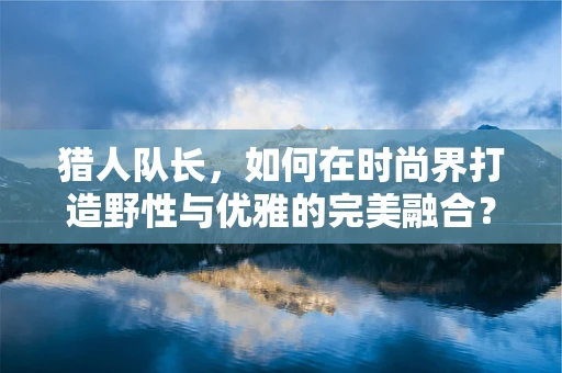 猎人队长，如何在时尚界打造野性与优雅的完美融合？