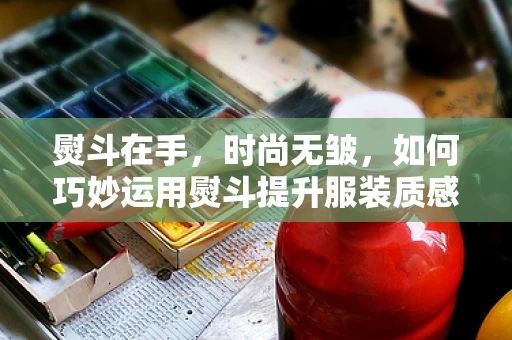 熨斗在手，时尚无皱，如何巧妙运用熨斗提升服装质感？