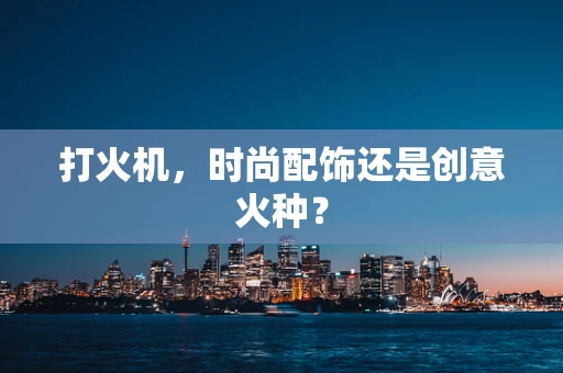 打火机，时尚配饰还是创意火种？