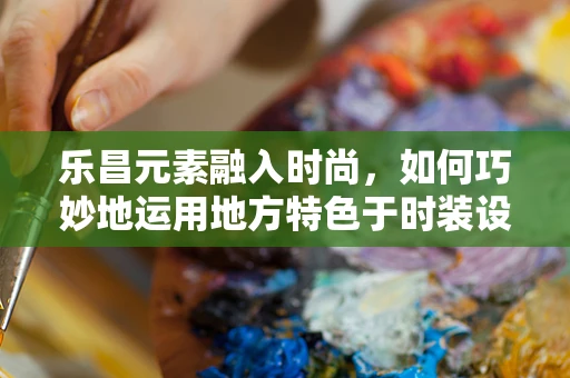 乐昌元素融入时尚，如何巧妙地运用地方特色于时装设计中？
