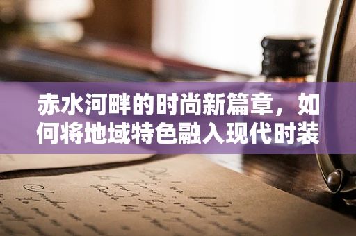 赤水河畔的时尚新篇章，如何将地域特色融入现代时装设计？