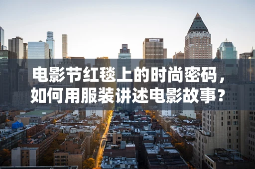 电影节红毯上的时尚密码，如何用服装讲述电影故事？