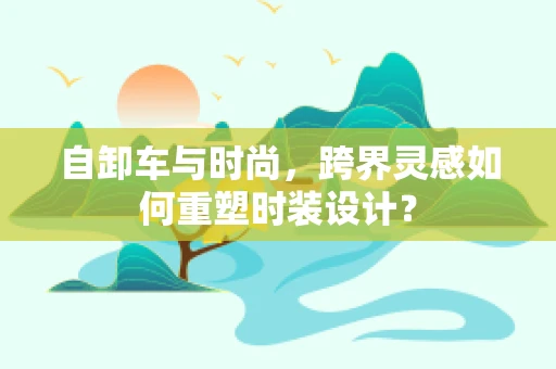 自卸车与时尚，跨界灵感如何重塑时装设计？