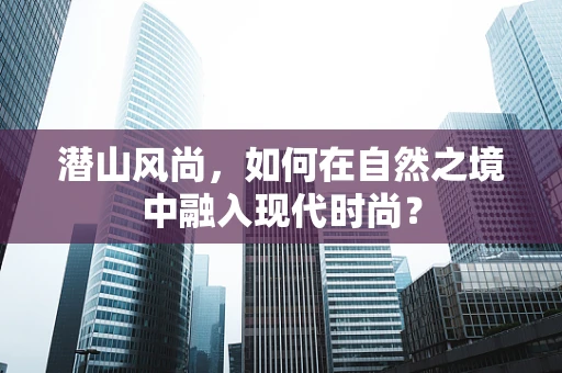 潜山风尚，如何在自然之境中融入现代时尚？
