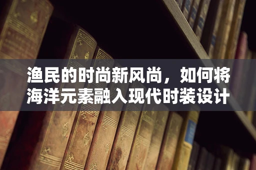 渔民的时尚新风尚，如何将海洋元素融入现代时装设计？