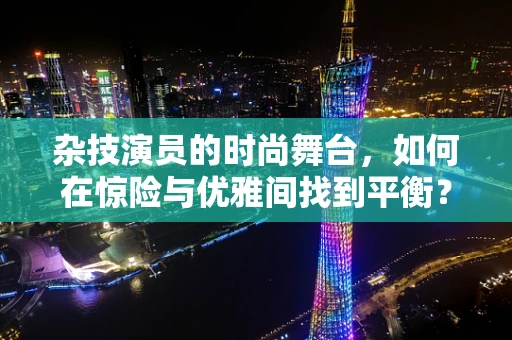 杂技演员的时尚舞台，如何在惊险与优雅间找到平衡？