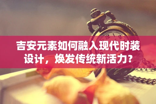 吉安元素如何融入现代时装设计，焕发传统新活力？
