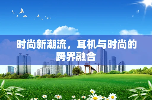时尚新潮流，耳机与时尚的跨界融合