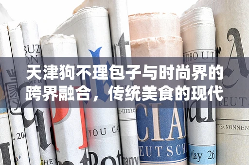 天津狗不理包子与时尚界的跨界融合，传统美食的现代演绎