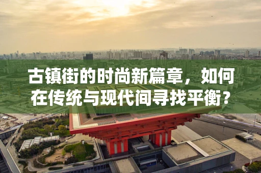 古镇街的时尚新篇章，如何在传统与现代间寻找平衡？