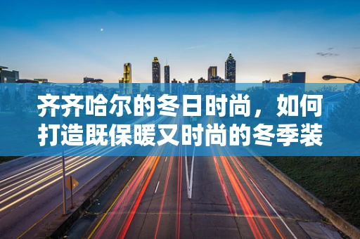 齐齐哈尔的冬日时尚，如何打造既保暖又时尚的冬季装扮？