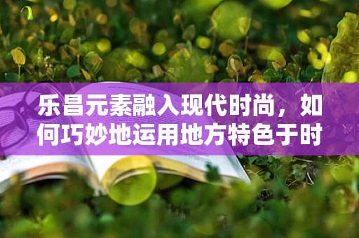 乐昌元素融入现代时尚，如何巧妙地运用地方特色于时装设计中？