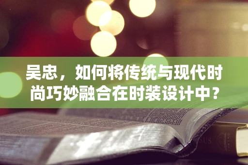 吴忠，如何将传统与现代时尚巧妙融合在时装设计中？