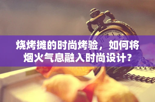 烧烤摊的时尚烤验，如何将烟火气息融入时尚设计？