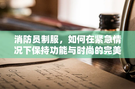 消防员制服，如何在紧急情况下保持功能与时尚的完美平衡？