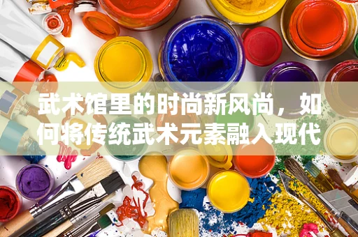 武术馆里的时尚新风尚，如何将传统武术元素融入现代时装设计？