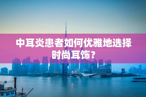中耳炎患者如何优雅地选择时尚耳饰？