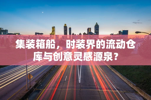 集装箱船，时装界的流动仓库与创意灵感源泉？
