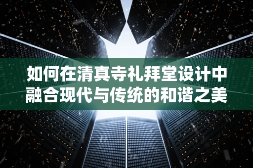 如何在清真寺礼拜堂设计中融合现代与传统的和谐之美？
