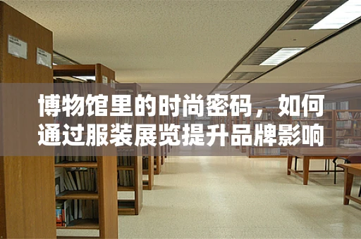 博物馆里的时尚密码，如何通过服装展览提升品牌影响力？