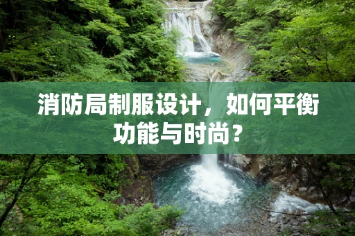 消防局制服设计，如何平衡功能与时尚？