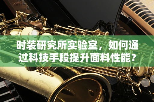 时装研究所实验室，如何通过科技手段提升面料性能？
