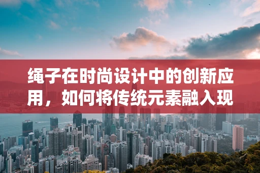 绳子在时尚设计中的创新应用，如何将传统元素融入现代时装？