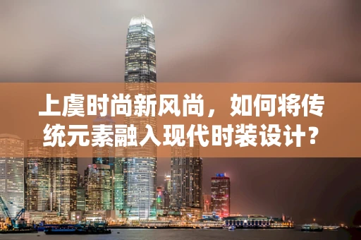 上虞时尚新风尚，如何将传统元素融入现代时装设计？