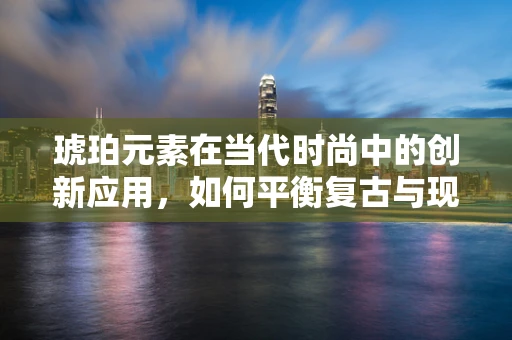 琥珀元素在当代时尚中的创新应用，如何平衡复古与现代？