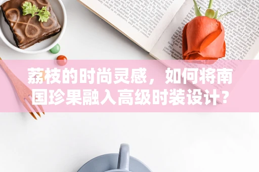 荔枝的时尚灵感，如何将南国珍果融入高级时装设计？