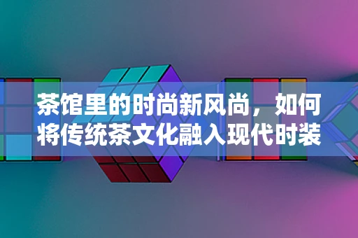 茶馆里的时尚新风尚，如何将传统茶文化融入现代时装设计？