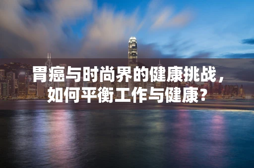 胃癌与时尚界的健康挑战，如何平衡工作与健康？