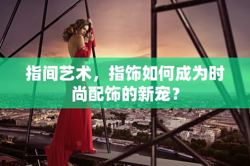 指间艺术，指饰如何成为时尚配饰的新宠？