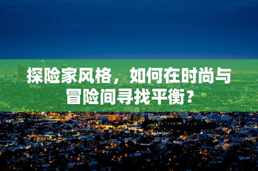 探险家风格，如何在时尚与冒险间寻找平衡？