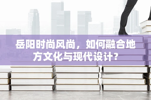 岳阳时尚风尚，如何融合地方文化与现代设计？