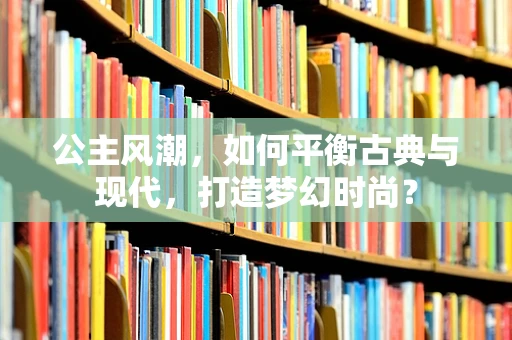 公主风潮，如何平衡古典与现代，打造梦幻时尚？