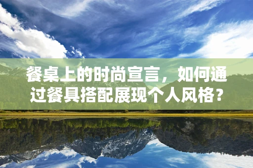 餐桌上的时尚宣言，如何通过餐具搭配展现个人风格？