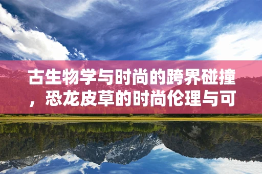 古生物学与时尚的跨界碰撞，恐龙皮草的时尚伦理与可持续性
